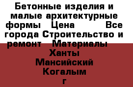 Бетонные изделия и малые архитектурные формы › Цена ­ 999 - Все города Строительство и ремонт » Материалы   . Ханты-Мансийский,Когалым г.